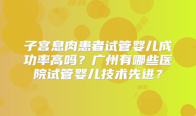 子宫息肉患者试管婴儿成功率高吗?广州有哪些医院试管婴儿技术先进?
