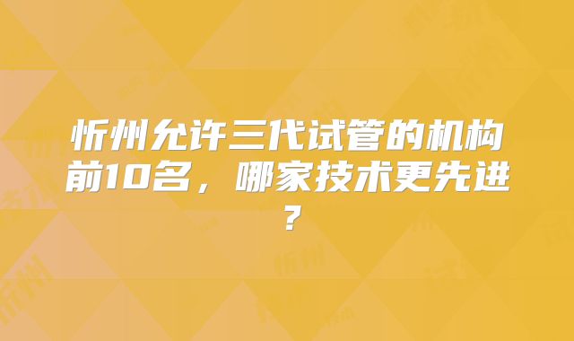 忻州允许三代试管的机构前10名,哪家技术更先进?
