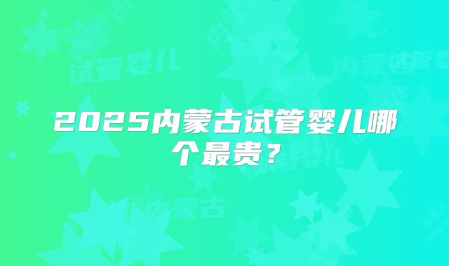 2025内蒙古试管婴儿哪个最贵？