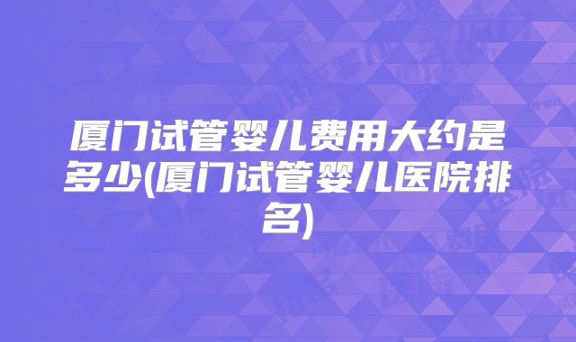 厦门试管婴儿费用大约是多少(厦门试管婴儿医院排名)