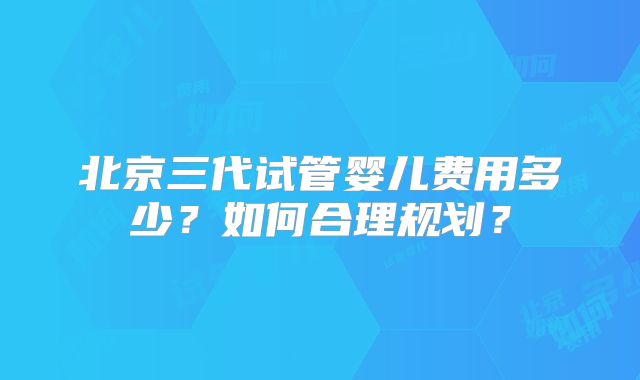 北京三代试管婴儿费用多少?如何合理规划?