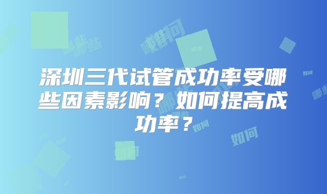 深圳三代试管成功率受哪些因素影响?如何提高成功率?