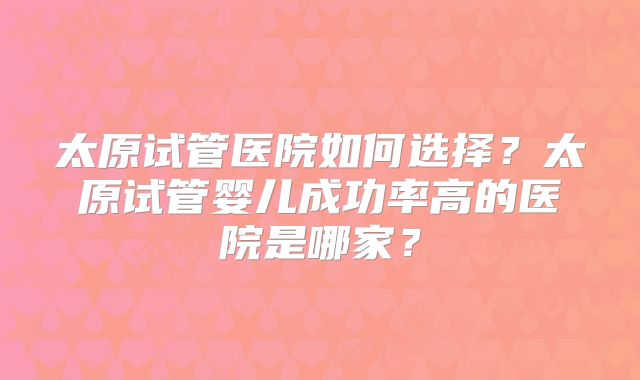 太原试管医院如何选择?太原试管婴儿成功率高的医院是哪家?
