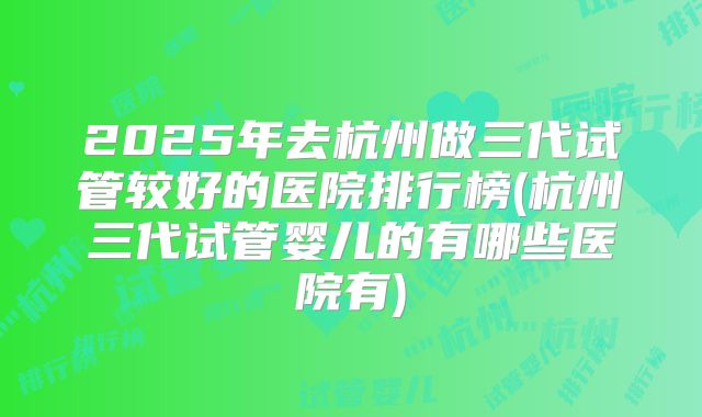 2025年去杭州做三代试管较好的医院排行榜(杭州三代试管婴儿的有哪些医院有)