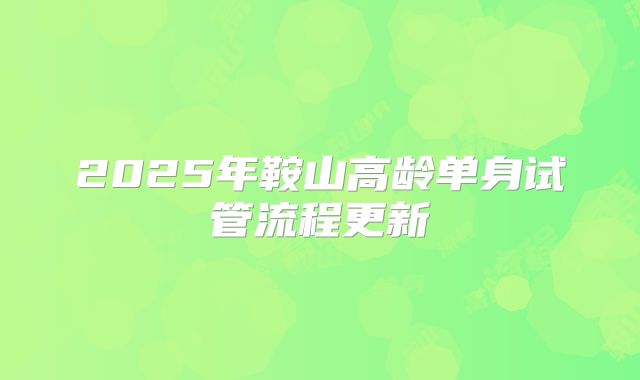 2025年鞍山高龄单身试管流程更新