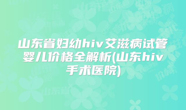 山东省妇幼hiv艾滋病试管婴儿价格全解析(山东hiv手术医院)