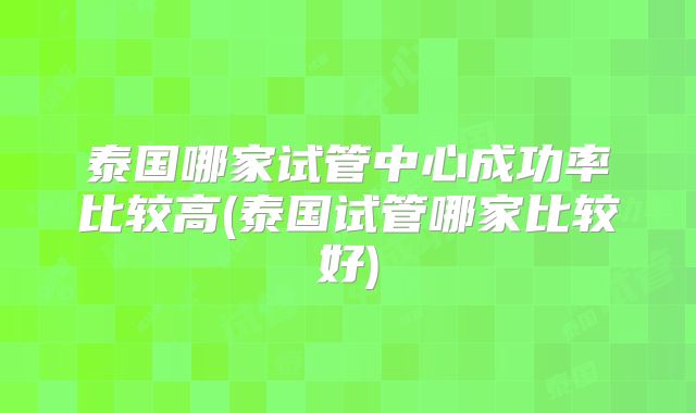 泰国哪家试管中心成功率比较高(泰国试管哪家比较好)