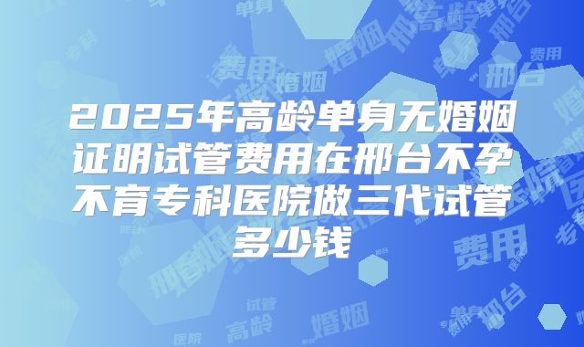 2025年高龄单身无婚姻证明试管费用在邢台不孕不育专科医院做三代试管多少钱