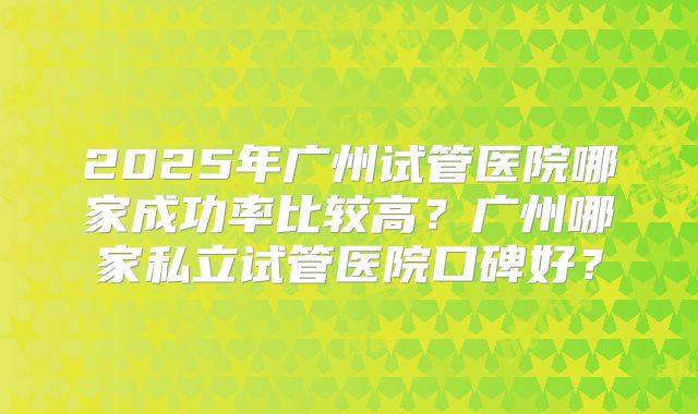 2025年广州试管医院哪家成功率比较高?广州哪家私立试管医院口碑好?
