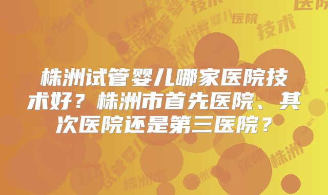 株洲试管婴儿哪家医院技术好？株洲市首先医院、其次医院还是第三医院？