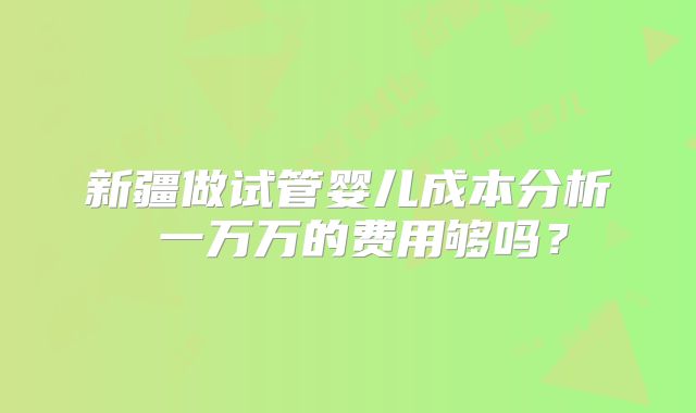 新疆做试管婴儿成本分析 一万万的费用够吗？
