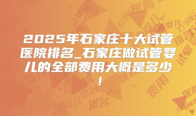 2025年石家庄十大试管医院排名_石家庄做试管婴儿的全部费用大概是多少！