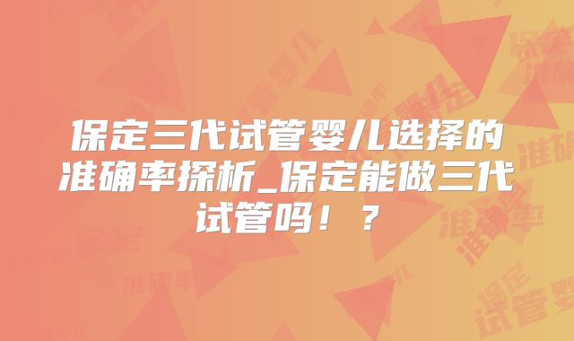 保定三代试管婴儿选择的准确率探析_保定能做三代试管吗！？
