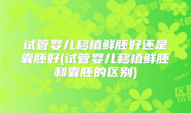 试管婴儿移植鲜胚好还是囊胚好(试管婴儿移植鲜胚和囊胚的区别)
