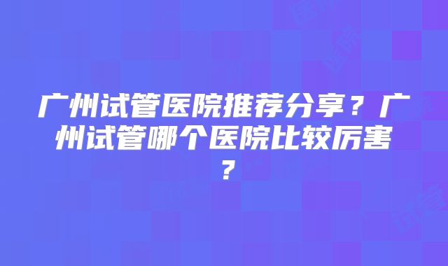 广州试管医院推荐分享？广州试管哪个医院比较厉害？