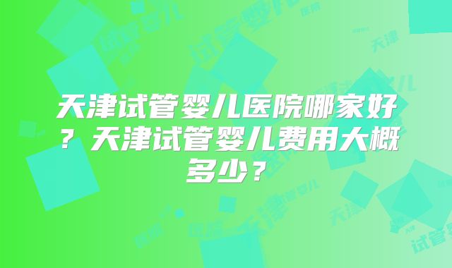 天津试管婴儿医院哪家好?天津试管婴儿费用大概多少?
