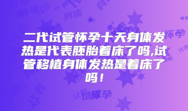 二代试管怀孕十天身体发热是代表胚胎着床了吗,试管移植身体发热是着床了吗!