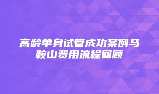 高龄单身试管成功案例马鞍山费用流程回顾