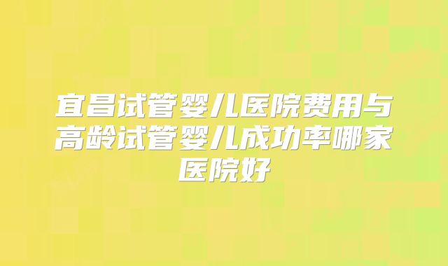 宜昌试管婴儿医院费用与高龄试管婴儿成功率哪家医院好