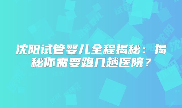 沈阳试管婴儿全程揭秘：揭秘你需要跑几趟医院？