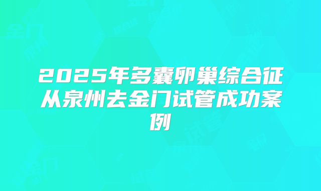 2025年多囊卵巢综合征从泉州去金门试管成功案例