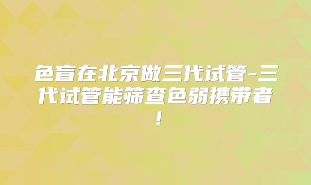 色盲在北京做三代试管-三代试管能筛查色弱携带者!