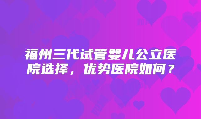 福州三代试管婴儿公立医院选择,优势医院如何?