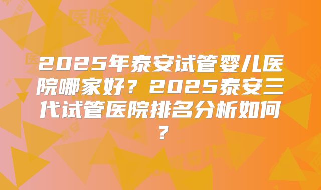 2025年泰安试管婴儿医院哪家好？2025泰安三代试管医院排名分析如何？