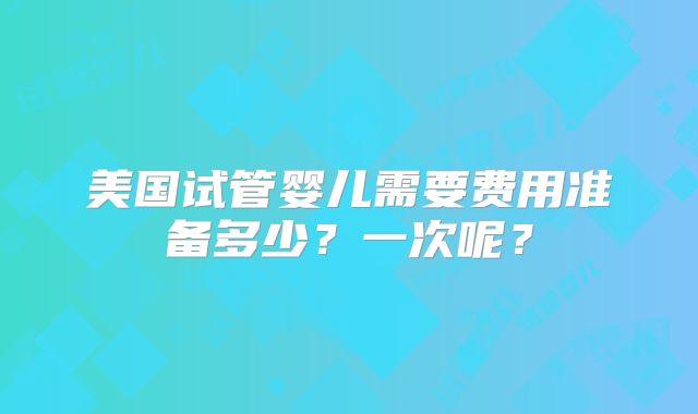 美国试管婴儿需要费用准备多少?一次呢?