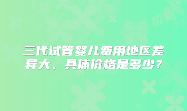 三代试管婴儿费用地区差异大，具体价格是多少？