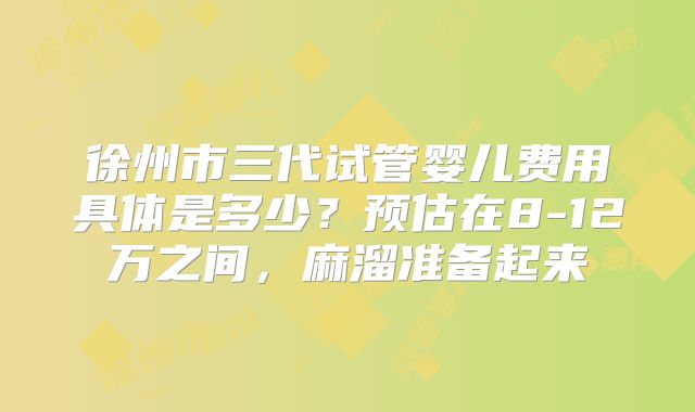 徐州市三代试管婴儿费用具体是多少？预估在8-12万之间，麻溜准备起来