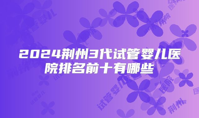 2024荆州3代试管婴儿医院排名前十有哪些