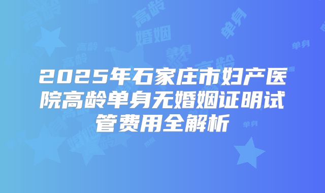 2025年石家庄市妇产医院高龄单身无婚姻证明试管费用全解析