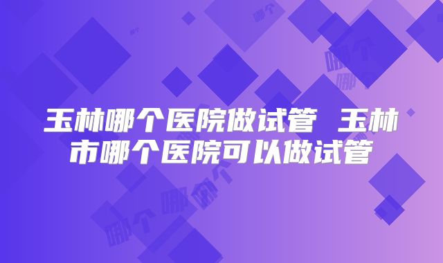 玉林哪个医院做试管 玉林市哪个医院可以做试管