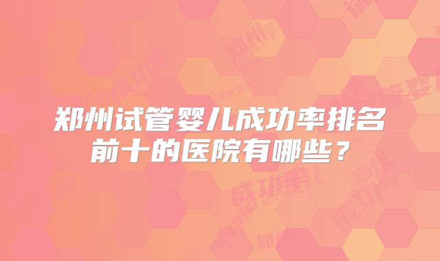 郑州试管婴儿成功率排名前十的医院有哪些?