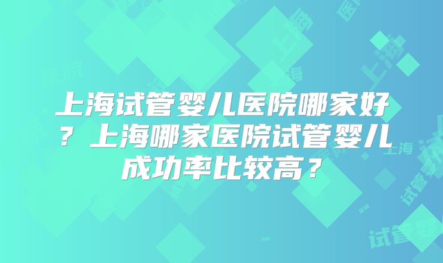 上海试管婴儿医院哪家好？上海哪家医院试管婴儿成功率比较高？