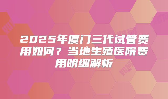 2025年厦门三代试管费用如何？当地生殖医院费用明细解析