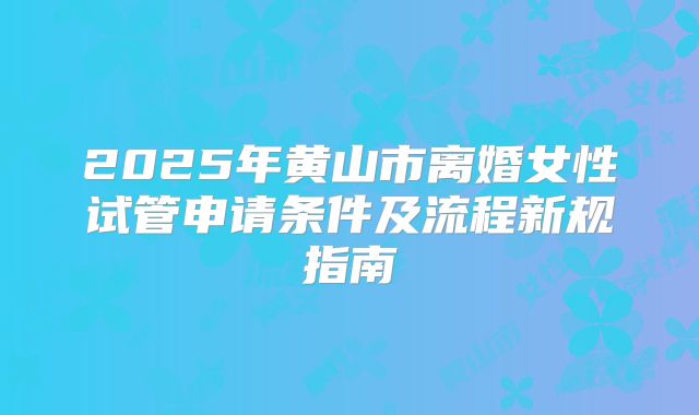 2025年黄山市离婚女性试管申请条件及流程新规指南