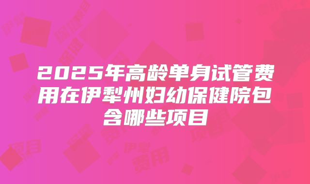 2025年高龄单身试管费用在伊犁州妇幼保健院包含哪些项目