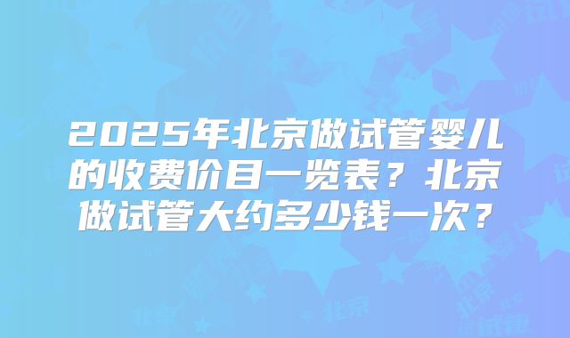 2025年北京做试管婴儿的收费价目一览表?北京做试管大约多少钱一次?