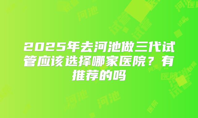 2025年去河池做三代试管应该选择哪家医院?有推荐的吗