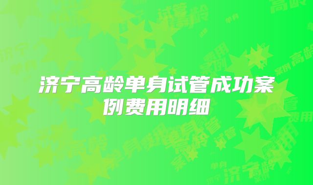 济宁高龄单身试管成功案例费用明细