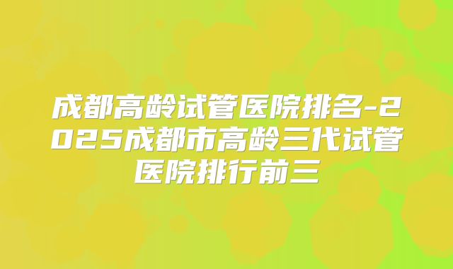 成都高龄试管医院排名-2025成都市高龄三代试管医院排行前三