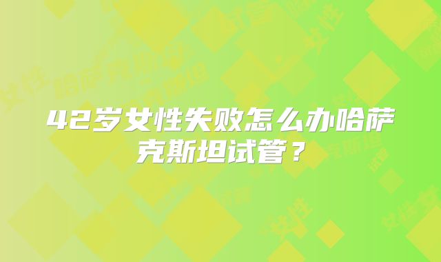 42岁女性失败怎么办哈萨克斯坦试管?