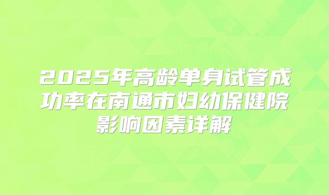2025年高龄单身试管成功率在南通市妇幼保健院影响因素详解