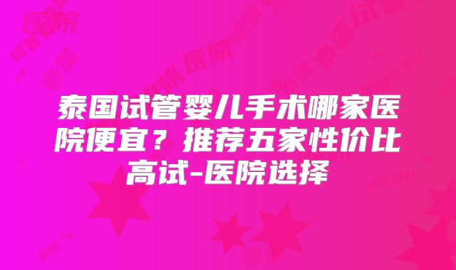 泰国试管婴儿手术哪家医院便宜?推荐五家性价比高试-医院选择