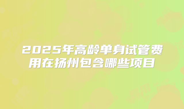 2025年高龄单身试管费用在扬州包含哪些项目