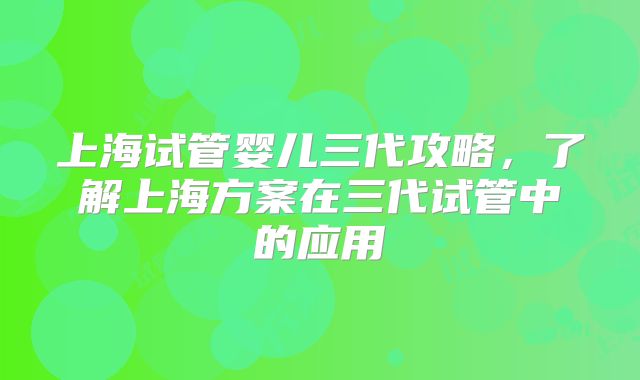 上海试管婴儿三代攻略,了解上海方案在三代试管中的应用