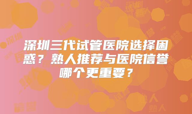深圳三代试管医院选择困惑？熟人推荐与医院信誉哪个更重要？