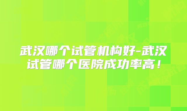 武汉哪个试管机构好-武汉试管哪个医院成功率高！